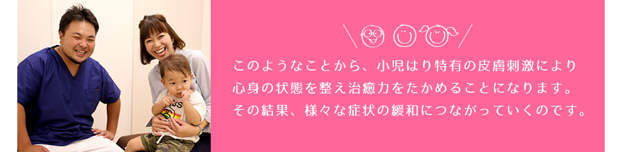 このようなことから、小児はり特有の皮膚刺激により心身の状態を整え治癒力を高めることになります。その結果、様々な症状の緩和につながっていくのです。