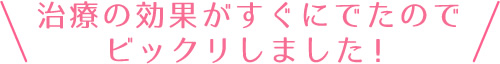 治療の効果がすぐにでたのでビックリしました！