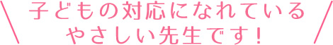 子供の対応になれているやさしい先生です！