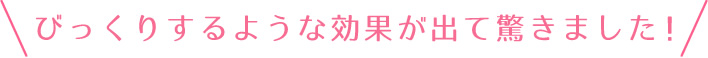 びっくりするような効果が出て驚きました！